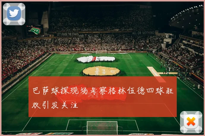 巴萨球探现场考察格林伍德四球狂欢引发关注