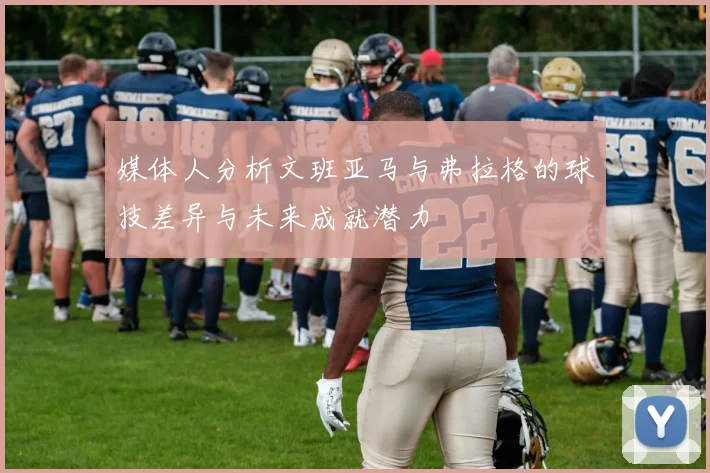 媒体人分析文班亚马与弗拉格的球技差异与未来成就潜力
