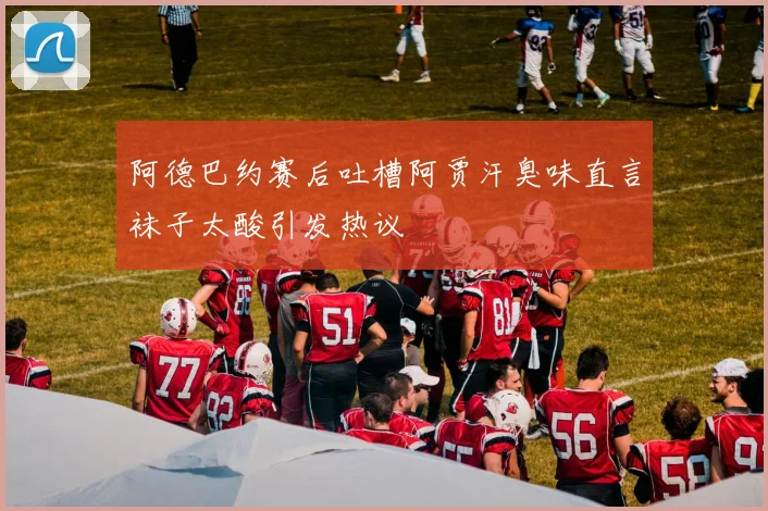 阿德巴约赛后吐槽阿贾汗臭味直言袜子太酸引发热议