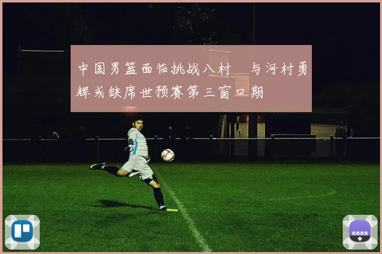 中国男篮面临挑战八村塁与河村勇辉或缺席世预赛第三窗口期