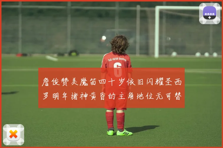 詹俊赞美魔笛四十岁依旧闪耀圣西罗明年诸神黄昏的主角地位无可替代