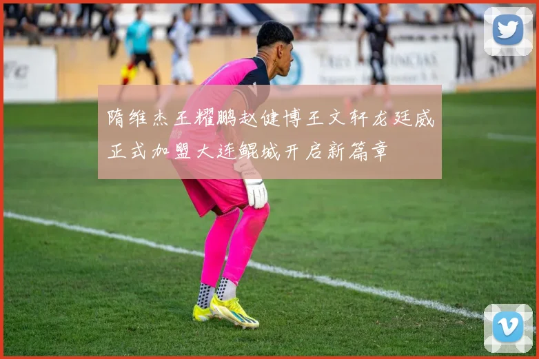 隋维杰王耀鹏赵健博王文轩龙廷威正式加盟大连鲲城开启新篇章