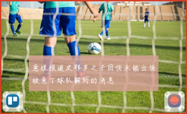 意媒报道皮耶罗之子因伤未能出场被意丁球队解约的消息