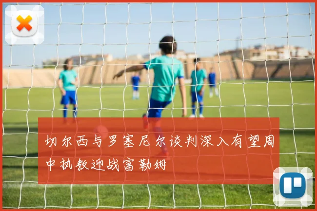 切尔西与罗塞尼尔谈判深入有望周中执教迎战富勒姆