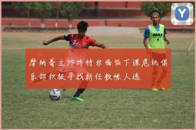 摩纳哥主帅许特尔面临下课危机俱乐部积极寻找新任教练人选
