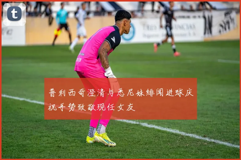 普利西奇澄清与悉尼妹绯闻进球庆祝手势致敬现任女友