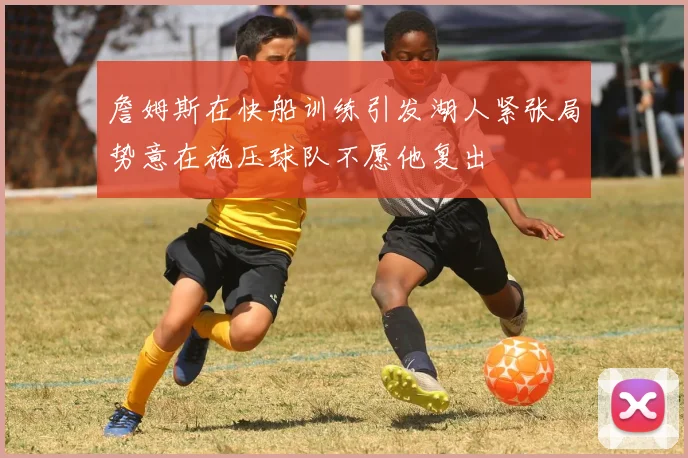 詹姆斯在快船训练引发湖人紧张局势意在施压球队不愿他复出