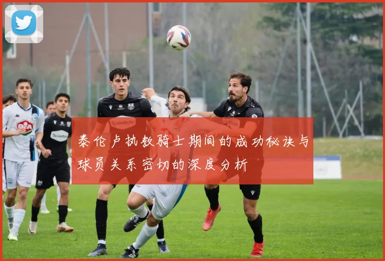泰伦卢执教骑士期间的成功秘诀与球员关系密切的深度分析