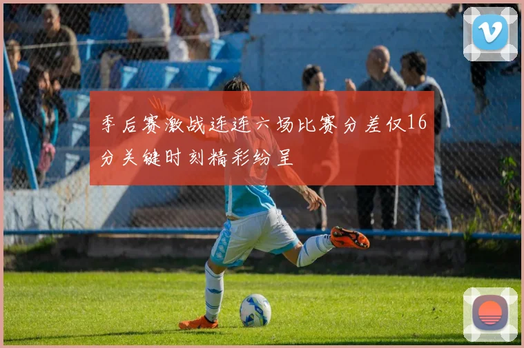 季后赛激战连连六场比赛分差仅16分关键时刻精彩纷呈