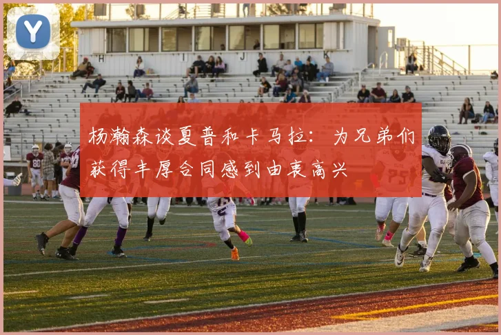 杨瀚森谈夏普和卡马拉：为兄弟们获得丰厚合同感到由衷高兴