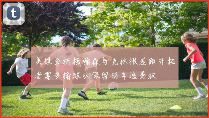 美媒分析杨瀚森与克林根差距开拓者需多输球以保留明年选秀权